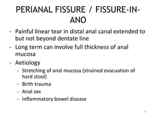 PERIANAL FISSURE / FISSURE-IN-
ANO
- Painful linear tear in distal anal canal extended to
but not beyond dentate line
- Long term can involve full thickness of anal
mucosa
- Aetiology
- Stretching of anal mucosa (strained evacuation of
hard stool)
- Birth trauma
- Anal sex
- Inflammatory bowel disease
72
 