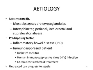 AETIOLOGY
• Mostly sporadic.
– Most abscesses are cryptoglandular.
– Intersphincter, perianal, ischiorectal and
supralevator abcess
• Predisposing factor
– Inflammatory bowel disease (IBD)
– Immunosuppresed patient
• Diabetes mellitus
• Human immunosuppressive virus (HIV) infection
• Chronic corticosteroid treatment
• Untreated can progress to sepsis 76
 