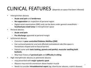 CLINICAL FEATURES (depends on space that been infected)
• Interspinchter abscess
– Acute anal pain and tenderness
– No suppuration on inspection of perianal region
– Digital rectal examination (DRE) only can be done under general anaesthetic -
localized pea-sized lump in intersphincter space
• Perianal abscess
– Acute anal pain
– Pus discharge appeared at perianal margin
• Ischiorectal abscess
– Common in poor controlled Diabetes Mellitus (DM)
– Can surround posterior anal and affected contralateral side (the space is
horseshoes-shaped and no fascial barrier)
– Patient come with toxic looking, pyrexia and painful, muscular swelling both
buttocks.
– May have history of perianal pain and difficulty in sitting
• High intersphincter abscess or pelvirectal abscess
– may presented with major systemic upset
– Abscess may encircle anorectum above levator muscle
– Needs to consider intraabdominal sepsis (eg: diverticular abscess, crohn’s disease)
77
 