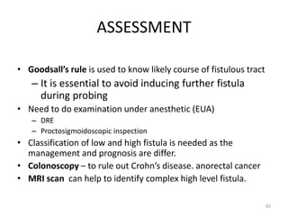 ASSESSMENT
• Goodsall’s rule is used to know likely course of fistulous tract
– It is essential to avoid inducing further fistula
during probing
• Need to do examination under anesthetic (EUA)
– DRE
– Proctosigmoidoscopic inspection
• Classification of low and high fistula is needed as the
management and prognosis are differ.
• Colonoscopy – to rule out Crohn’s disease. anorectal cancer
• MRI scan can help to identify complex high level fistula.
82
 