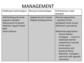 MANAGEMENT
Childhood rectal prolapse Mucosal rectal prolapse Full thickness rectal
prolapse
-Self-limiting and rarely
surgical is needed
-Reassurance to parent
-Maintain regular bowel
habit
-Stool softener
- Applied barron’s bands
- Stapled prolapsectomy
Perineal approaches
- plication of the
prolapsed rectal muscle
(Delorme’s procedure)
Abdominal approaches
- Suture fixation
rectopexy - rectum is
mobilized and the
mesorectum sutured
to the sacral
promontory and
presacral fascia.
- Resection rectopexy –
same but with sigmoid
colectomy. 87
 