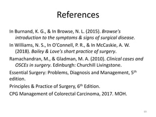 References
In Burnand, K. G., & In Browse, N. L. (2015). Browse's
introduction to the symptoms & signs of surgical disease.
In Williams, N. S., In O'Connell, P. R., & In McCaskie, A. W.
(2018). Bailey & Love's short practice of surgery.
Ramachandran, M., & Gladman, M. A. (2010). Clinical cases and
OSCEs in surgery. Edinburgh: Churchill Livingstone.
Essential Surgery: Problems, Diagnosis and Management, 5th
edition.
Principles & Practice of Surgery, 6th Edition.
CPG Management of Colorectal Carcinoma, 2017. MOH.
89
 
