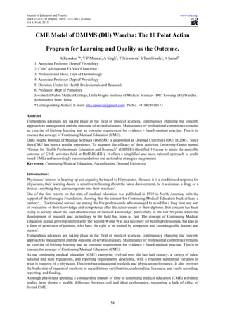 Journal of Education and Practice www.iiste.org
ISSN 2222-1735 (Paper) ISSN 2222-288X (Online)
Vol.4, No.8, 2013
58
CME Model of DMIMS (DU) Wardha: The 10 Point Action
Program for Learning and Quality as the Outcome.
A Rawekar 1
*, V P Mishra2
, A Singh3
, T Srivastava4,
S Tankhiwale5
, N Samal6
1: Associate Professor Dept of Physiology
2: Chief Advisor and Ex Vice Chancellor
3: Professor and Head, Dept of Dermatology
4: Associate Professor Dept of Physiology
5: Director; Center for Health Professionals and Research
6: Professor, Dept of Pathology
Jawaharlal Nehru Medical College; Datta Meghe Institute of Medical Sciences (DU) Sawangi (M) Wardha.
Maharashtra State. India
* Corresponding Author) E-mail- alka.rawekar@gmail.com Ph No. +919823916173
Abstract
Tremendous advances are taking place in the field of medical sciences, continuously changing the concept,
approach to management and the outcome of several diseases. Maintenance of professional competence remains
an exercise of lifelong learning and an essential requirement for evidence - based medical practice. This is in
essence the concept of Continuing Medical Education (CME).
Datta Meghe Institute of Medical Sciences (DMIMS) is established as Deemed University (DU) in 2005. Since
then CME has been a regular experience. To augment the efficacy of these activities University Center named
“Center for Health Professionals Education and Research” (CHPER) identified 10 areas to attain the desirable
outcome of CME activities held at DMIMS (DU). It offers a simplified and more rational approach to credit
based CMEs and accordingly recommendations and actionable strategies are planned.
Keywords: Continuing Medical Education, Accreditation, Deemed University
Introduction:
Physicians’ interest in keeping up can arguably be traced to Hippocrates. Because it is a conditioned response for
physicians, their learning desire is sensitive to hearing about the latest development, be it a disease, a drug, or a
device - anything they can incorporate into their practices1
.
One of the first reports on the state of medical education was published in 1910 in North America, with the
support of the Carnegie Foundation, showing that the interest for Continuing Medical Education back at least a
century2
,. Doctors (and nurses) are among the few professionals who managed to avoid for a long time any sort
of evaluation of their knowledge and competence after the achievement of their diploma. But concern has been
rising in society about the fast obsolescence of medical knowledge, particularly in the last 50 years when the
development of research and technology in the field has been so fast. The concept of Continuing Medical
Education gained growing interest after the Second World War as a necessity for health professionals, but also as
a form of protection of patients, who have the right to be treated by competent and knowledgeable doctors and
nurses3
.
Tremendous advances are taking place in the field of medical sciences, continuously changing the concept,
approach to management and the outcome of several diseases. Maintenance of professional competence remains
an exercise of lifelong learning and an essential requirement for evidence - based medical practice. This is in
essence the concept of Continuing Medical Education (CME).
As the continuing medical education (CME) enterprise evolved over the last half century, a variety of rules,
national and state regulations, and reporting requirements developed, with a resultant substantial variation in
what is required of a physician. This involves educational methods and physician performance. It also involves
the leadership of organized medicine in accreditation, certification, credentialing, licensure, and credit recording,
reporting, and funding.
Although physicians spending a considerable amount of time in continuing medical education (CME) activities,
studies have shown a sizable difference between real and ideal performance, suggesting a lack of effect of
formal CME.
 