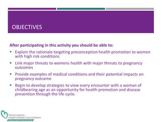 OBJECTIVES
After participating in this activity you should be able to:
 Explain the rationale targeting preconception health promotion to women
with high risk conditions
 Link major threats to womens health with major threats to pregnancy
outcomes
 Provide examples of medical conditions and their potential impacts on
pregnancy outcome
 Begin to develop strategies to view every encounter with a woman of
childbearing age as an opportunity for health promotion and disease
prevention through the life cycle.
 