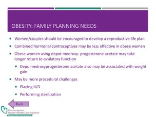 OBESITY: FAMILY PLANNING NEEDS
 Women/couples should be encouraged to develop a reproductive life plan
 Combined hormonal contraceptives may be less effective in obese women
 Obese women using depot medroxy- progesterone acetate may take
longer return to ovulatory function
 Depo medroxyprogesterone acetate also may be associated with weight
gain
 May be more procedural challenges
 Placing IUD
 Performing sterilization
 