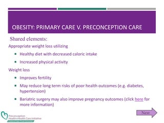 OBESITY: PRIMARY CARE V. PRECONCEPTION CARE
Appropriate weight loss utilizing
 Healthy diet with decreased caloric intake
 Increased physical activity
Weight loss
 Improves fertility
 May reduce long term risks of poor health outcomes (e.g. diabetes,
hypertension)
 Bariatric surgery may also improve pregnancy outcomes (click here for
more information)
Shared elements:
 