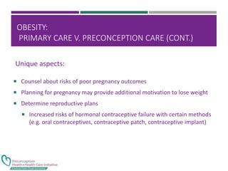 OBESITY:
PRIMARY CARE V. PRECONCEPTION CARE (CONT.)
 Counsel about risks of poor pregnancy outcomes
 Planning for pregnancy may provide additional motivation to lose weight
 Determine reproductive plans
 Increased risks of hormonal contraceptive failure with certain methods
(e.g. oral contraceptives, contraceptive patch, contraceptive implant)
Unique aspects:
 