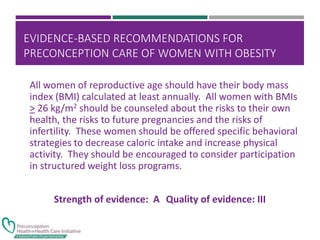 EVIDENCE-BASED RECOMMENDATIONS FOR
PRECONCEPTION CARE OF WOMEN WITH OBESITY
All women of reproductive age should have their body mass
index (BMI) calculated at least annually. All women with BMIs
> 26 kg/m2 should be counseled about the risks to their own
health, the risks to future pregnancies and the risks of
infertility. These women should be offered specific behavioral
strategies to decrease caloric intake and increase physical
activity. They should be encouraged to consider participation
in structured weight loss programs.
Strength of evidence: A Quality of evidence: III
 