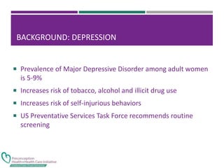 BACKGROUND: DEPRESSION
 Prevalence of Major Depressive Disorder among adult women
is 5-9%
 Increases risk of tobacco, alcohol and illicit drug use
 Increases risk of self-injurious behaviors
 US Preventative Services Task Force recommends routine
screening
 