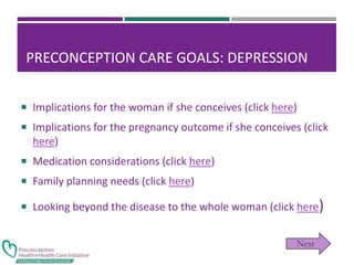 PRECONCEPTION CARE GOALS: DEPRESSION
 Implications for the woman if she conceives (click here)
 Implications for the pregnancy outcome if she conceives (click
here)
 Medication considerations (click here)
 Family planning needs (click here)
 Looking beyond the disease to the whole woman (click here)
 