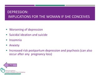 DEPRESSION:
IMPLICATIONS FOR THE WOMAN IF SHE CONCEIVES
 Worsening of depression
 Suicidal ideation and suicide
 Insomnia
 Anxiety
 Increased risk postpartum depression and psychosis (can also
occur after any pregnancy loss)
 