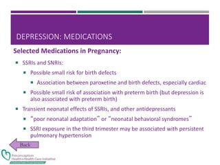 DEPRESSION: MEDICATIONS
 SSRIs and SNRIs:
 Possible small risk for birth defects
 Association between paroxetine and birth defects, especially cardiac
 Possible small risk of association with preterm birth (but depression is
also associated with preterm birth)
 Transient neonatal effects of SSRIs, and other antidepressants
 “poor neonatal adaptation” or “neonatal behavioral syndromes”
 SSRI exposure in the third trimester may be associated with persistent
pulmonary hypertension
Selected Medications in Pregnancy:
 