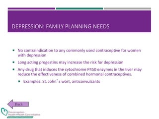 DEPRESSION: FAMILY PLANNING NEEDS
 No contraindication to any commonly used contraceptive for women
with depression
 Long acting progestins may increase the risk for depression
 Any drug that induces the cytochrome P450 enzymes in the liver may
reduce the effectiveness of combined hormonal contraceptives.
 Examples: St. John’s wort, anticonvulsants
 