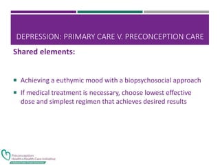 DEPRESSION: PRIMARY CARE V. PRECONCEPTION CARE
 Achieving a euthymic mood with a biopsychosocial approach
 If medical treatment is necessary, choose lowest effective
dose and simplest regimen that achieves desired results
Shared elements:
 