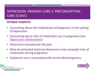 DEPRESSION: PRIMARY CARE V. PRECONCEPTION
CARE (CONT.)
 Counseling about the implications of pregnancy in the setting
of depression
 Counseling about risks of medication use in pregnancy (see
Depression: Medications)
 Determine reproductive life plan
 Risks of untreated maternal depression may outweigh risks of
medication during pregnancy
 Substance use is associated with unintended pregnancy
Unique aspects:
 