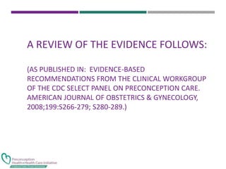 A REVIEW OF THE EVIDENCE FOLLOWS:
(AS PUBLISHED IN: EVIDENCE-BASED
RECOMMENDATIONS FROM THE CLINICAL WORKGROUP
OF THE CDC SELECT PANEL ON PRECONCEPTION CARE.
AMERICAN JOURNAL OF OBSTETRICS & GYNECOLOGY,
2008;199:S266-279; S280-289.)
 