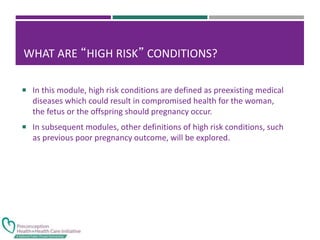 WHAT ARE “HIGH RISK” CONDITIONS?
 In this module, high risk conditions are defined as preexisting medical
diseases which could result in compromised health for the woman,
the fetus or the offspring should pregnancy occur.
 In subsequent modules, other definitions of high risk conditions, such
as previous poor pregnancy outcome, will be explored.
 