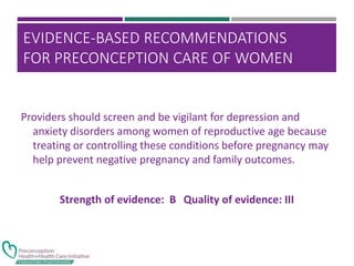 EVIDENCE-BASED RECOMMENDATIONS
FOR PRECONCEPTION CARE OF WOMEN
WITH DEPRESSION
Providers should screen and be vigilant for depression and
anxiety disorders among women of reproductive age because
treating or controlling these conditions before pregnancy may
help prevent negative pregnancy and family outcomes.
Strength of evidence: B Quality of evidence: III
 