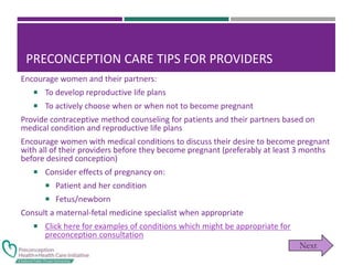 PRECONCEPTION CARE TIPS FOR PROVIDERS
Encourage women and their partners:
 To develop reproductive life plans
 To actively choose when or when not to become pregnant
Provide contraceptive method counseling for patients and their partners based on
medical condition and reproductive life plans
Encourage women with medical conditions to discuss their desire to become pregnant
with all of their providers before they become pregnant (preferably at least 3 months
before desired conception)
 Consider effects of pregnancy on:
 Patient and her condition
 Fetus/newborn
Consult a maternal-fetal medicine specialist when appropriate
 Click here for examples of conditions which might be appropriate for
preconception consultation
 