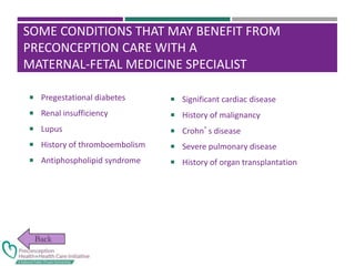 SOME CONDITIONS THAT MAY BENEFIT FROM
PRECONCEPTION CARE WITH A
MATERNAL-FETAL MEDICINE SPECIALIST
 Pregestational diabetes
 Renal insufficiency
 Lupus
 History of thromboembolism
 Antiphospholipid syndrome
 Significant cardiac disease
 History of malignancy
 Crohn’s disease
 Severe pulmonary disease
 History of organ transplantation
 