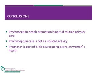 CONCLUSIONS
 Preconception health promotion is part of routine primary
care
 Preconception care is not an isolated activity
 Pregnancy is part of a life-course perspective on women’s
health
 