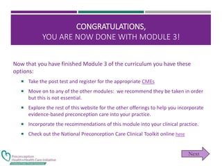 CONGRATULATIONS,
YOU ARE NOW DONE WITH MODULE 3!
Now that you have finished Module 3 of the curriculum you have these
options:
 Take the post test and register for the appropriate CMEs
 Move on to any of the other modules: we recommend they be taken in order
but this is not essential.
 Explore the rest of this website for the other offerings to help you incorporate
evidence-based preconception care into your practice.
 Incorporate the recommendations of this module into your clinical practice.
 Check out the National Preconception Care Clinical Toolkit online here
 