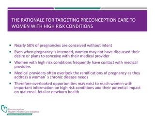 THE RATIONALE FOR TARGETING PRECONCEPTION CARE TO
WOMEN WITH HIGH RISK CONDITIONS
 Nearly 50% of pregnancies are conceived without intent
 Even when pregnancy is intended, women may not have discussed their
desire or plans to conceive with their medical provider
 Women with high risk conditions frequently have contact with medical
providers
 Medical providers often overlook the ramifications of pregnancy as they
address a woman’s chronic disease needs
 Therefore overlooked opportunities may exist to reach women with
important information on high risk conditions and their potential impact
on maternal, fetal or newborn health
 