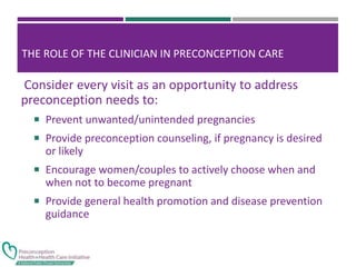 THE ROLE OF THE CLINICIAN IN PRECONCEPTION CARE
Consider every visit as an opportunity to address
preconception needs to:
 Prevent unwanted/unintended pregnancies
 Provide preconception counseling, if pregnancy is desired
or likely
 Encourage women/couples to actively choose when and
when not to become pregnant
 Provide general health promotion and disease prevention
guidance
 