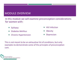 MODULE OVERVIEW
 Epilepsy
 Diabetes Mellitus
 Chronic Hypertension
 HIV Infection
 Obesity
 Depression
In this module we will examine preconception considerations
for women with:
This is not meant to be an exhaustive list of conditions, but only
examples to demonstrate some of the principles of preconception
care.
 