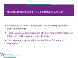 PRECONCEPTION CARE AND SEIZURE DISORDER
 Epilepsy is the most common, serious neurologic problem
seen in pregnancy
 There is an increased incidence of congenital malformations in
infants of mothers with seizure disorders
 The prepregnancy period is the ideal time for maternal
evaluation
 