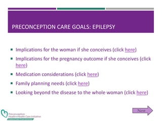 PRECONCEPTION CARE GOALS: EPILEPSY
 Implications for the woman if she conceives (click here)
 Implications for the pregnancy outcome if she conceives (click
here)
 Medication considerations (click here)
 Family planning needs (click here)
 Looking beyond the disease to the whole woman (click here)
 