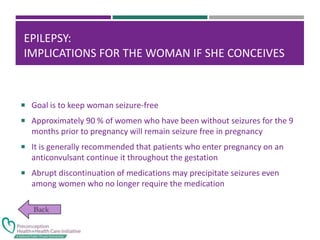 EPILEPSY:
IMPLICATIONS FOR THE WOMAN IF SHE CONCEIVES
 Goal is to keep woman seizure-free
 Approximately 90 % of women who have been without seizures for the 9
months prior to pregnancy will remain seizure free in pregnancy
 It is generally recommended that patients who enter pregnancy on an
anticonvulsant continue it throughout the gestation
 Abrupt discontinuation of medications may precipitate seizures even
among women who no longer require the medication
 