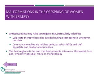MALFORMATIONS IN THE OFFSPRING OF WOMEN
WITH EPILEPSY
 Anticonvulsants may have teratogenic risk, particularly valproate
 Valproate therapy should be avoided during organogenesis whenever
possible
 Common anomalies are midline defects such as NTDs and cleft
lip/palate and cardiac abnormalities
 The best regimen is the one that best prevents seizures at the lowest dose
and, whenever possible, relies on monotherapy
 