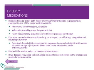 EPILEPSY:
MEDICATIONS
 Increased risk (2-3x) of both major and minor malformations in pregnancies
exposed to one of the major anticonvulsants:
 Phenytoin, carbamazepine, valproate
 Valproate probably poses the greatest risk
 Harm has generally already occurred before prenatal care begun
 Exposure to medications may have long term impact on offspring’s cognitive and
neurologic function
 One study found children exposed to valproate in utero had significantly worse
IQ scores at age 3 (6-9 points lower than those exposed to other
anticonvulsants)
 Limited information exists on newer anticonvulsants
 Drug dosages may need to be changed to maintain serum levels in the therapeutic
range during pregnancy
 