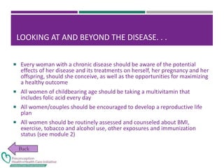 LOOKING AT AND BEYOND THE DISEASE. . .
 Every woman with a chronic disease should be aware of the potential
effects of her disease and its treatments on herself, her pregnancy and her
offspring, should she conceive, as well as the opportunities for maximizing
a healthy outcome
 All women of childbearing age should be taking a multivitamin that
includes folic acid every day
 All women/couples should be encouraged to develop a reproductive life
plan
 All women should be routinely assessed and counseled about BMI,
exercise, tobacco and alcohol use, other exposures and immunization
status (see module 2)
 