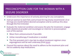 PRECONCEPTION CARE FOR THE WOMAN WITH A
SEIZURE DISORDER
 Underscore the importance of actively planning for any conceptions
 Instruct woman to start folic acid at least 0.4 mg (many recommend 1.0 or
4.0 mg) one month before desired conception and to continue this dose
through the first trimester
 Evaluate the maternal condition and assess the plan for treatment--engage
both obstetrical provider and neurologist or internist in preconception
care of the woman
 Wean from anticonvulsants if possible
 Utilize monotherapy if medication is needed
 The first prenatal visit is too late to adjust treatment regimen since
organogenesis will be well underway (click here)
 Counsel the woman about the need to adhere to the treatment plan and
not to suddenly stop medications
 