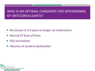 WHO IS AN OPTIMAL CANDIDATE FOR WITHDRAWAL
OF ANTICONVULSANTS?
 No seizure in 2-4 years or longer on medications
 Normal CT Scan of brain
 EEG normalized
 Absence of cerebral dysfunction
 