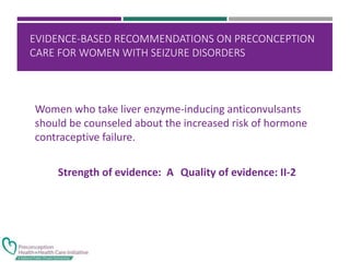 EVIDENCE-BASED RECOMMENDATIONS ON PRECONCEPTION
CARE FOR WOMEN WITH SEIZURE DISORDERS
Women who take liver enzyme-inducing anticonvulsants
should be counseled about the increased risk of hormone
contraceptive failure.
Strength of evidence: A Quality of evidence: II-2
 