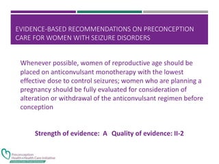 EVIDENCE-BASED RECOMMENDATIONS ON PRECONCEPTION
CARE FOR WOMEN WITH SEIZURE DISORDERS
Whenever possible, women of reproductive age should be
placed on anticonvulsant monotherapy with the lowest
effective dose to control seizures; women who are planning a
pregnancy should be fully evaluated for consideration of
alteration or withdrawal of the anticonvulsant regimen before
conception
Strength of evidence: A Quality of evidence: II-2
 