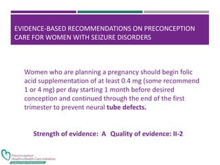 EVIDENCE-BASED RECOMMENDATIONS ON PRECONCEPTION
CARE FOR WOMEN WITH SEIZURE DISORDERS
Women who are planning a pregnancy should begin folic
acid supplementation of at least 0.4 mg (some recommend
1 or 4 mg) per day starting 1 month before desired
conception and continued through the end of the first
trimester to prevent neural tube defects.
Strength of evidence: A Quality of evidence: II-2
 