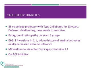 CASE STUDY: DIABETES
 38 yo college professor with Type 2 diabetes for 13 years.
Deferred childbearing, now wants to conceive
 Background retinopathy on exam 1 yr ago
 EKG: T inversions in 1, L, V6; no history of angina but notes
mildly decreased exercise tolerance
 Microalbuminuria noted 3 yrs ago; creatinine 1.1
 On ACE inhibitor
 