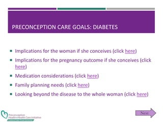 PRECONCEPTION CARE GOALS: DIABETES
 Implications for the woman if she conceives (click here)
 Implications for the pregnancy outcome if she conceives (click
here)
 Medication considerations (click here)
 Family planning needs (click here)
 Looking beyond the disease to the whole woman (click here)
 