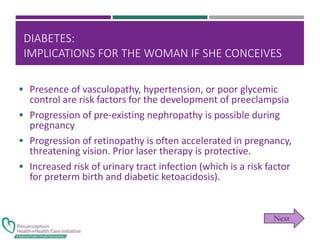 DIABETES:
IMPLICATIONS FOR THE WOMAN IF SHE CONCEIVES
 Presence of vasculopathy, hypertension, or poor glycemic
control are risk factors for the development of preeclampsia
 Progression of pre-existing nephropathy is possible during
pregnancy
 Progression of retinopathy is often accelerated in pregnancy,
threatening vision. Prior laser therapy is protective.
 Increased risk of urinary tract infection (which is a risk factor
for preterm birth and diabetic ketoacidosis).
 