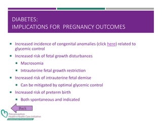 DIABETES:
IMPLICATIONS FOR PREGNANCY OUTCOMES
 Increased incidence of congenital anomalies (click here) related to
glycemic control
 Increased risk of fetal growth disturbances
 Macrosomia
 Intrauterine fetal growth restriction
 Increased risk of intrauterine fetal demise
 Can be mitigated by optimal glycemic control
 Increased risk of preterm birth
 Both spontaneous and indicated
 