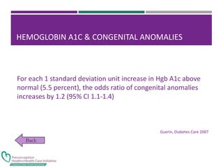 HEMOGLOBIN A1C & CONGENITAL ANOMALIES
For each 1 standard deviation unit increase in Hgb A1c above
normal (5.5 percent), the odds ratio of congenital anomalies
increases by 1.2 (95% CI 1.1-1.4)
Guerin, Diabetes Care 2007
 