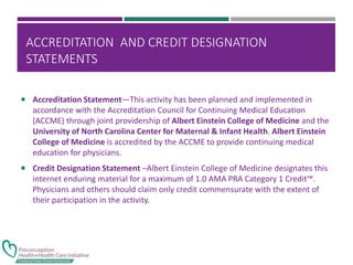 ACCREDITATION AND CREDIT DESIGNATION
STATEMENTS
 Accreditation Statement—This activity has been planned and implemented in
accordance with the Accreditation Council for Continuing Medical Education
(ACCME) through joint providership of Albert Einstein College of Medicine and the
University of North Carolina Center for Maternal & Infant Health. Albert Einstein
College of Medicine is accredited by the ACCME to provide continuing medical
education for physicians.
 Credit Designation Statement –Albert Einstein College of Medicine designates this
internet enduring material for a maximum of 1.0 AMA PRA Category 1 Credit™.
Physicians and others should claim only credit commensurate with the extent of
their participation in the activity.
 