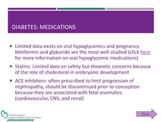 DIABETES: MEDICATIONS
 Limited data exists on oral hypoglycemics and pregnancy.
Metformin and glyburide are the most well studied (click here
for more information on oral hypoglycemic medications)
 Statins: Limited data on safety but theoretic concerns because
of the role of cholesterol in embryonic development
 ACE inhibitors: often prescribed to limit progression of
nephropathy, should be discontinued prior to conception
because they are associated with fetal anomalies
(cardiovascular, CNS, and renal)
 