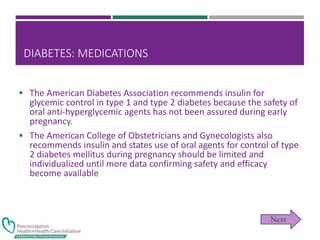 DIABETES: MEDICATIONS
 The American Diabetes Association recommends insulin for
glycemic control in type 1 and type 2 diabetes because the safety of
oral anti-hyperglycemic agents has not been assured during early
pregnancy.
 The American College of Obstetricians and Gynecologists also
recommends insulin and states use of oral agents for control of type
2 diabetes mellitus during pregnancy should be limited and
individualized until more data confirming safety and efficacy
become available
 