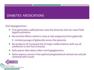 DIABETES: MEDICATIONS
Oral Hypoglycemics:
 First generation sulfonylureas cross the placenta and can cause fetal
hyperinsulinemia
 No harmful effects noted in early or late pregnancy from glyburide
 Limited passage of glyburide across the placenta
 No evidence of increased risk of major malformations with use of
metformin in the first trimester
 Only sparse data about other oral hypoglycemics
 Some express concern that optimal pregestational control can only be
achieved with insulin
 