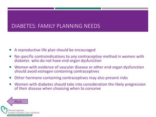 DIABETES: FAMILY PLANNING NEEDS
 A reproductive life plan should be encouraged
 No specific contraindications to any contraceptive method in women with
diabetes who do not have end-organ dysfunction
 Women with evidence of vascular disease or other end-organ dysfunction
should avoid estrogen containing contraceptives
 Other hormone containing contraceptives may also present risks
 Women with diabetes should take into consideration the likely progression
of their disease when choosing when to conceive
 